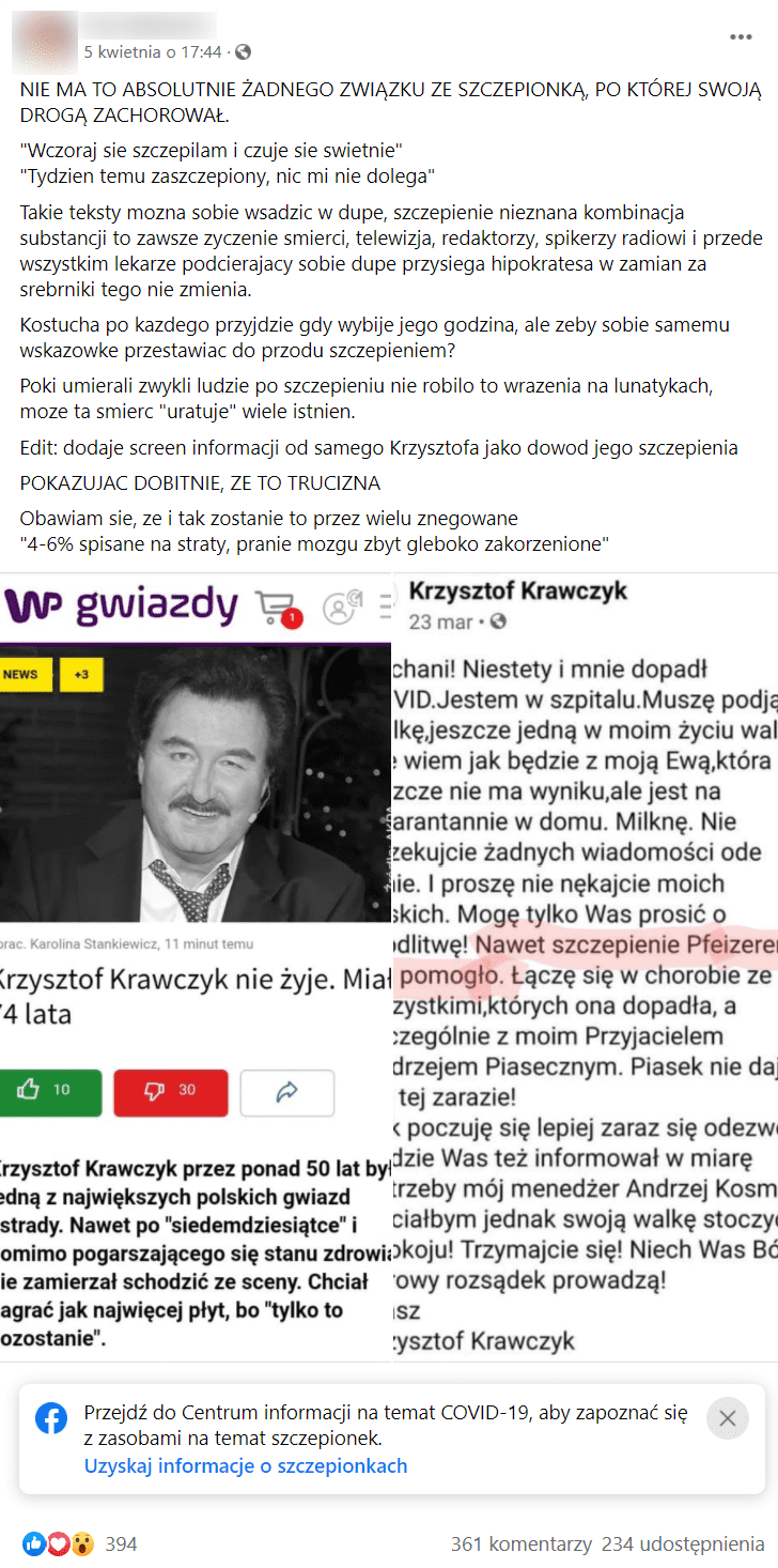 Na zrzucie ekranu widoczny jest wpis użytkownika Facebooka udostępniany na jego profilu.. Post pochodzi z 5 kwietnia. Osoba, która zamieściła post napisała w nim m.in.: „NIE MA TO ABSOLUTNIE ŻADNEGO ZWIĄZKU ZE SZCZEPIONKĄ, PO KTÓREJ SWOJĄ DROGĄ ZACHOROWAŁ. »Wczoraj sie szczepilam i czuje sie swietnie«, »Tydzien temu zaszczepiony, nic mi nie dolega « Takie teksty mozna sobie wsadzic w dupe, szczepienie nieznana kombinacja substancji to zawsze zyczenie smierci, telewizja, redaktorzy, spikerzy radiowi i przede wszystkim lekarze podcierajacy sobie dupe przysiega hipokratesa w zamian za srebrniki tego nie zmienia. Kostucha po kazdego przyjdzie gdy wybije jego godzina, ale zeby sobie samemu wskazowke przestawiac do przodu szczepieniem?” Do postu dołączono skan artykułu z serwisu WP Gwiazdy o śmierci Krzysztofa Krawczyka oraz skan wpisu artysty z Facebooka, w którym informuje, że był szczepiony przeciw COVID-19.